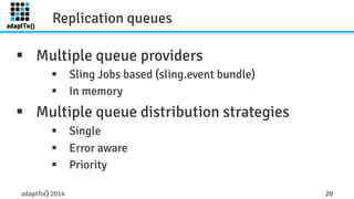 Replication queues 
§ Multiple queue providers 
§ Sling Jobs based (sling.event bundle) 
§ In memory 
§ Multiple queue distribution strategies 
§ Single 
§ Error aware 
§ Priority 
adaptTo() 2014 20 
 