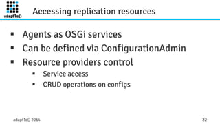 Accessing replication resources 
§ Agents as OSGi services 
§ Can be defined via ConfigurationAdmin 
§ Resource providers control 
§ Service access 
§ CRUD operations on configs 
adaptTo() 2014 22 
 