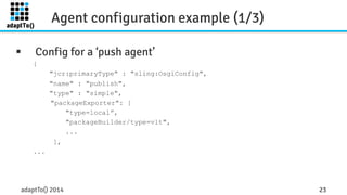 Agent configuration example (1/3) 
§ Config for a ‘push agent’ 
{ 
"jcr:primaryType" : "sling:OsgiConfig", 
"name" : "publish", 
"type" : "simple", 
"packageExporter": [ 
"type=local”, 
"packageBuilder/type=vlt", 
... 
], 
... 
adaptTo() 2014 23 
 