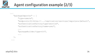 Agent configuration example (2/3) 
... 
"packageImporter" : [ 
"type=remote", 
"endpoints[0]=http://.../replication/services/importers/default”, 
"authenticationFactory/type=service", 
"authenticationFactory/name=user", 
... 
"packageBuilder/type=vlt", 
... 
], 
... 
adaptTo() 2014 24 
 