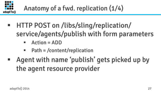 Anatomy of a fwd. replication (1/4) 
§ HTTP POST on /libs/sling/replication/ 
service/agents/publish with form parameters 
§ Action = ADD 
§ Path = /content/replication 
§ Agent with name ‘publish’ gets picked up by 
the agent resource provider 
adaptTo() 2014 27 
 