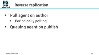 Reverse replication 
§ Pull agent on author 
§ Periodically polling 
§ Queuing agent on publish 
adaptTo() 2014 31 
 