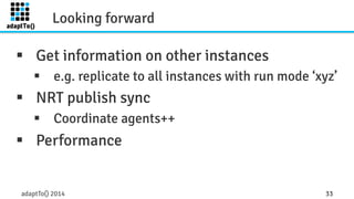 Looking forward 
§ Get information on other instances 
§ e.g. replicate to all instances with run mode ‘xyz’ 
§ NRT publish sync 
§ Coordinate agents++ 
§ Performance 
adaptTo() 2014 33 
 
