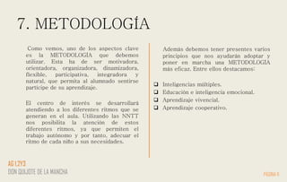7. METODOLOGÍA
Como vemos, uno de los aspectos clave
es la METODOLOGÍA que debemos
utilizar. Esta ha de ser motivadora,
orientadora, organizadora, dinamizadora,
flexible, participativa, integradora y
natural, que permita al alumnado sentirse
partícipe de su aprendizaje.
El centro de interés se desarrollará
atendiendo a los diferentes ritmos que se
generan en el aula. Utilizando las NNTT
nos posibilita la atención de estos
diferentes ritmos, ya que permiten el
trabajo autónomo y por tanto, adecuar el
ritmo de cada niño a sus necesidades.
Además debemos tener presentes varios
principios que nos ayudarán adoptar y
poner en marcha una METODOLOGÍA
más eficaz. Entre ellos destacamos:
 Inteligencias múltiples.
 Educación e inteligencia emocional.
 Aprendizaje vivencial.
 Aprendizaje cooperativo.
PÁGINA 11
AG 1,2Y3
DON QUIJOTE DE LA MANCHA
 