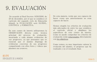 9. EVALUACIÓN
De acuerdo al Real Decreto 1630/2006, de
29 de diciembre, por el que se establece el
currículo del segundo ciclo de Educación
Infantil, la EVALUACIÓN será GLOBAL,
CONTINUA y FORMATIVA.
En este centro de interés utilizaremos la
OBSERVACIÓN directa como técnica
principal del proceso de evaluación,
mostrando a cada alumno evidencias de
sus progresos, ya que pensamos que es
esencial que el alumno disponga de
evidencias concretas de sus progresos
compartiendo con ellos fotos y vídeos que
plasmen sus avances.
De esta manera, verán que son capaces de
hacer cosas que anteriormente no eran
capaces de hacer.
Hemos elegido los criterios de evaluación
más adecuados de entre los que establece
el currículo oficial y añadimos los
específicos de este centro de interés.
Como se puede comprobar los criterios de
evaluación están relacionados directamente
con los objetivos.
Como vemos, es muy importante valorar la
evolución del alumno, el progreso que ha
realizado y no el resultado final.
PÁGINA 25
AG 1,2Y3
DON QUIJOTE DE LA MANCHA
 