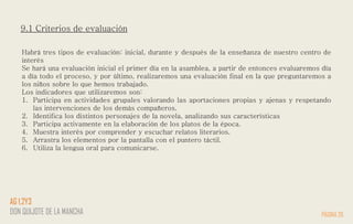9.1 Criterios de evaluación
Habrá tres tipos de evaluación: inicial, durante y después de la enseñanza de nuestro centro de
interés
Se hará una evaluación inicial el primer día en la asamblea, a partir de entonces evaluaremos día
a día todo el proceso, y por último, realizaremos una evaluación final en la que preguntaremos a
los niños sobre lo que hemos trabajado.
Los indicadores que utilizaremos son:
1. Participa en actividades grupales valorando las aportaciones propias y ajenas y respetando
las intervenciones de los demás compañeros.
2. Identifica los distintos personajes de la novela, analizando sus características
3. Participa activamente en la elaboración de los platos de la época.
4. Muestra interés por comprender y escuchar relatos literarios.
5. Arrastra los elementos por la pantalla con el puntero táctil.
6. Utiliza la lengua oral para comunicarse.
PÁGINA 26
AG 1,2Y3
DON QUIJOTE DE LA MANCHA
 