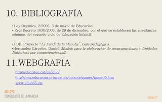 10. BIBLIOGRAFÍA
PÁGINA 27
AG 1,2Y3
DON QUIJOTE DE LA MANCHA
http://nea.educastur.princast.es/quixote/games/game05.htm
http://clic.xtec.cat/ca/jclic/
• Ley Orgánica, 2/2006, 3 de mayo, de Educación.
• Real Decreto 1630/2006, de 29 de diciembre, por el que se establecen las enseñanzas
mínimas del segundo ciclo de Educación Infantil.
• PDF Proyecto “La Pandi de la Mancha”. Guía pedagógica.
•Hernandez Cárceles, Daniel: Modelo para la elaboración de programaciones y Unidades
Didácticas por competencias.pdf.
11.WEBGRAFÍA
www.edu365.cat
 