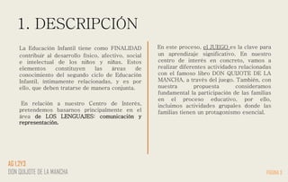 1. DESCRIPCIÓN
La Educación Infantil tiene como FINALIDAD
contribuir al desarrollo físico, afectivo, social
e intelectual de los niños y niñas. Estos
elementos constituyen las áreas de
conocimiento del segundo ciclo de Educación
Infantil, íntimamente relacionadas, y es por
ello, que deben tratarse de manera conjunta.
En relación a nuestro Centro de Interés,
pretendemos basarnos principalmente en el
área de LOS LENGUAJES: comunicación y
representación.
En este proceso, el JUEGO es la clave para
un aprendizaje significativo. En nuestro
centro de interés en concreto, vamos a
realizar diferentes actividades relacionadas
con el famoso libro DON QUIJOTE DE LA
MANCHA, a través del juego. También, con
nuestra propuesta consideramos
fundamental la participación de las familias
en el proceso educativo, por ello,
incluimos actividades grupales donde las
familias tienen un protagonismo esencial.
PÁGINA 3
AG 1,2Y3
DON QUIJOTE DE LA MANCHA
 