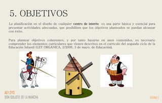 5. OBJETIVOS
La planificación en el diseño de cualquier centro de interés es una parte básica y esencial para
presentar actividades adecuadas, que posibiliten que los objetivos planteados se puedan alcanzar
con éxito.
Para plantear objetivos coherentes, y por tanto basarse en unos contenidos, es necesario
comprender los elementos curriculares que vienen descritos en el currículo del segundo ciclo de la
Educación Infantil (LEY ORGÁNICA, 2/2006, 3 de mayo, de Educación).
PÁGINA 5
AG 1,2Y3
DON QUIJOTE DE LA MANCHA
 
