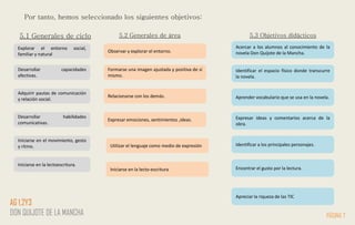 Por tanto, hemos seleccionado los siguientes objetivos:
Explorar el entorno social,
familiar y natural
Observar y explorar el entorno.
Acercar a los alumnos al conocimiento de la
novela Don Quijote de la Mancha.
5.1 Generales de ciclo 5.2 Generales de área 5.3 Objetivos didácticos
Identificar el espacio físico donde transcurre
la novela.
Aprender vocabulario que se usa en la novela.
Expresar ideas y comentarios acerca de la
obra.
Identificar a los principales personajes.
Encontrar el gusto por la lectura.
Formarse una imagen ajustada y positiva de sí
mismo.
Relacionarse con los demás.
Expresar emociones, sentimientos ,ideas.
Desarrollar capacidades
afectivas.
Desarrollar habilidades
comunicativas.
Adquirir pautas de comunicación
y relación social.
Iniciarse en el movimiento, gesto
y ritmo.
Iniciarse en la lectoescritura.
PÁGINA 7
AG 1,2Y3
DON QUIJOTE DE LA MANCHA
Utilizar el lenguaje como medio de expresión
Iniciarse en la lecto-escritura
Apreciar la riqueza de las TIC
 