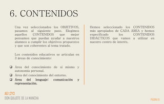 6. CONTENIDOS
Una vez seleccionados los OBJETIVOS,
pasamos al siguiente paso. Elegimos
aquellos CONTENIDOS que mejor
pensamos que puedan ayudar a nuestros
alumnos a cumplir los objetivos propuestos
y que son coherentes al tema tratado.
Los contenidos educativos se articulan en
3 áreas de conocimiento:
 Área del conocimiento de si mismo y
autonomía personal.
 Área del conocimiento del entorno.
 Área del lenguaje: comunicación y
representación.
Hemos seleccionado los CONTENIDOS
más apropiados de CADA ÁREA y hemos
especificado los CONTENIDOS
DIDÁCTICOS que vamos a utilizar en
nuestro centro de interés.
PÁGINA 8
AG 1,2Y3
DON QUIJOTE DE LA MANCHA
 