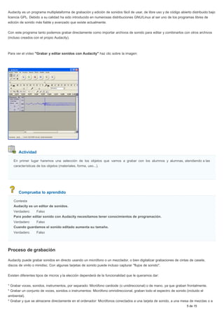 Audacity es un programa multiplataforma de grabación y edición de sonidos fácil de usar, de libre uso y de código abierto distribuido bajo 
licencia GPL. Debido a su calidad ha sido introducido en numerosas distribuciones GNU/Linux al ser uno de los programas libres de 
edición de sonido más fiable y avanzado que existe actualmente. 
Con este programa tanto podemos grabar directamente como importar archivos de sonido para editar y combinarlos con otros archivos 
(incluso creados con el propio Audacity). 
Para ver el vídeo "Grabar y editar sonidos con Audacity" haz clic sobre la imagen: 
Actividad 
En primer lugar haremos una selección de los objetos que vamos a grabar con los alumnos y alumnas, atendiendo a las 
características de los objetos (materiales, forma, uso...). 
Comprueba lo aprendido 
Contesta 
Audacity es un editor de sonidos. 
Verdadero Falso 
Para poder editar sonido con Audacity necesitamos tener conocimientos de programación. 
Verdadero Falso 
Cuando guardamos el sonido editado aumenta su tamaño. 
Verdadero Falso 
Proceso de grabación 
Audacity puede grabar sonidos en directo usando un micrófono o un mezclador, o bien digitalizar grabaciones de cintas de casete, 
discos de vinilo o minidisc. Con algunas tarjetas de sonido puede incluso capturar "flujos de sonido". 
Existen diferentes tipos de micros y la elección dependerá de la funcionalidad que le queramos dar: 
* Grabar voces, sonidos, instrumentos, por separado: Micrófono cardiode (o unidireccional) o de mano, ya que graban frontalmente. 
* Grabar un conjunto de voces, sonidos o instrumentos: Micrófono omnidireccional, graban todo el espectro de sonido (incluido el 
ambiental). 
* Grabar y que se almacene directamente en el ordenador: Micrófonos conectados a una tarjeta de sonido, a una mesa de mezclas o a 
5 de 15 
 