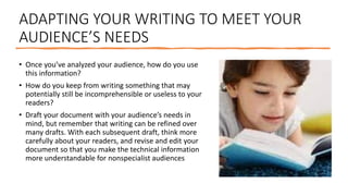 ADAPTING YOUR WRITING TO MEET YOUR
AUDIENCE’S NEEDS
• Once you’ve analyzed your audience, how do you use
this information?
• How do you keep from writing something that may
potentially still be incomprehensible or useless to your
readers?
• Draft your document with your audience’s needs in
mind, but remember that writing can be refined over
many drafts. With each subsequent draft, think more
carefully about your readers, and revise and edit your
document so that you make the technical information
more understandable for nonspecialist audiences
 