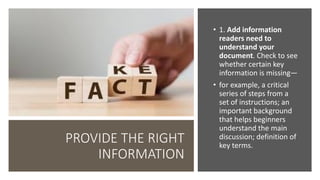 PROVIDE THE RIGHT
INFORMATION
• 1. Add information
readers need to
understand your
document. Check to see
whether certain key
information is missing—
• for example, a critical
series of steps from a
set of instructions; an
important background
that helps beginners
understand the main
discussion; definition of
key terms.
 