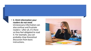 • 2. Omit information your
readers do not need.
Unnecessary information can
also confuse and frustrate
readers—after all, it’s there
so they feel obligated to read
it. For example, you can
probably chop theoretical
discussion from basic
instructions.
 