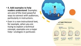• 4. Add examples to help
readers understand. Examples
are one of the most powerful
ways to connect with audiences,
particularly in instructions.
• Even in a non-instructional text,
for example, when you are
trying to explain a technical
concept, examples are a major
help—analogies in particular.
 