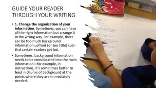 GUIDE YOUR READER
THROUGH YOUR WRITING
• 1. Change the organization of your
information. Sometimes, you can have
all the right information but arrange it
in the wrong way. For example, there
can be too much background
information upfront (or too little) such
that certain readers get lost.
• Sometimes, background information
needs to be consolidated into the main
information—for example, in
instructions, it’s sometimes better to
feed in chunks of background at the
points where they are immediately
needed.
 