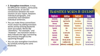 • 2. Strengthen transitions. It may
be difficult for readers, particularly
nonspecialists, to see the
connections between the main
sections of your report, between
individual paragraphs, and
sometimes even between
individual sentences.
• You can make these connections
much clearer by adding transition
words and by echoing keywords
more accurately. Words like
“therefore,” “for example,” and
“however” are transition words—
they indicate the logic connecting
the previous thought to the
upcoming thought.
• You can also strengthen transitions
by carefully echoing the same
keywords.
 