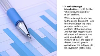 • 3. Write stronger
introductions—both for the
whole document and for
major sections.
• Write a strong introduction
to the entire document—one
that makes clear the topic,
purpose, audience, and
contents of that document.
And for each major section
within your document, use
mini-introductions that
indicate at least the topic of
the section and give an
overview of the subtopics to
be covered in that section.
 