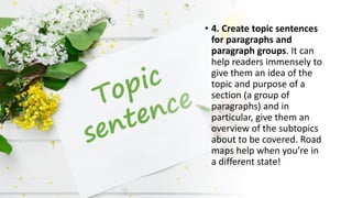 • 4. Create topic sentences
for paragraphs and
paragraph groups. It can
help readers immensely to
give them an idea of the
topic and purpose of a
section (a group of
paragraphs) and in
particular, give them an
overview of the subtopics
about to be covered. Road
maps help when you’re in
a different state!
 