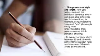 • 1. Change sentence style
and length. How you
write—down at the
individual sentence level—
can make a big difference
too. In instructions, for
example, using imperative
voice and “you” phrasing is
vastly more
understandable than
passive voice or third-
personal phrasing.
• . An average of somewhere
between 15 and 25 words
per sentence is about right;
sentences over 30 words
are to be mistrusted.
 