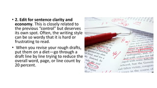 • 2. Edit for sentence clarity and
economy. This is closely related to
the previous “control” but deserves
its own spot. Often, the writing style
can be so wordy that it is hard or
frustrating to read.
• When you revise your rough drafts,
put them on a diet—go through a
draft line by line trying to reduce the
overall word, page, or line count by
20 percent.
 