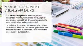MAKE YOUR DOCUMENT
VISUALLY APPEALING
• 1. Add and vary graphics. For nonspecialist
audiences, you may want to use more graphics—
and simpler ones at that. Graphics for specialists
are more detailed and more technical.
• In technical documents for nonspecialists, there
also tend to be more “decorative” graphics—ones
that are attractive but serve no strict informative
or persuasive purpose at all.
 