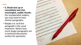• 2. Break text up or
consolidate text into
meaningful, usable chunks.
For nonspecialist readers,
you may need to have
shorter paragraphs.
• Maybe a 6- to 8-line
paragraph is the usual
maximum. Notice how
much longer paragraphs are
in technical documents
written for specialists.
 