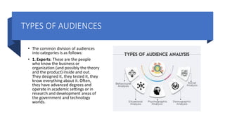 TYPES OF AUDIENCES
• The common division of audiences
into categories is as follows:
• 1. Experts: These are the people
who know the business or
organization (and possibly the theory
and the product) inside and out.
They designed it, they tested it, they
know everything about it. Often,
they have advanced degrees and
operate in academic settings or in
research and development areas of
the government and technology
worlds.
 