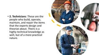 • 2. Technicians: These are the
people who build, operate,
maintain, and repair the items
that the experts design and
theorize about. Theirs is a
highly technical knowledge as
well, but of a more practical
nature.
 