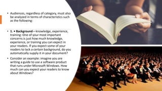 • Audiences, regardless of category, must also
be analyzed in terms of characteristics such
as the following:
• 1. • Background—knowledge, experience,
training: One of your most important
concerns is just how much knowledge,
experience, or training you can expect in
your readers. If you expect some of your
readers to lack a certain background, do you
automatically supply it in your document?
• Consider an example: imagine you are
writing a guide to use a software product
that runs under Microsoft Windows. How
much can you expect your readers to know
about Windows?
 