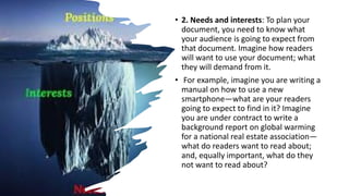 • 2. Needs and interests: To plan your
document, you need to know what
your audience is going to expect from
that document. Imagine how readers
will want to use your document; what
they will demand from it.
• For example, imagine you are writing a
manual on how to use a new
smartphone—what are your readers
going to expect to find in it? Imagine
you are under contract to write a
background report on global warming
for a national real estate association—
what do readers want to read about;
and, equally important, what do they
not want to read about?
 