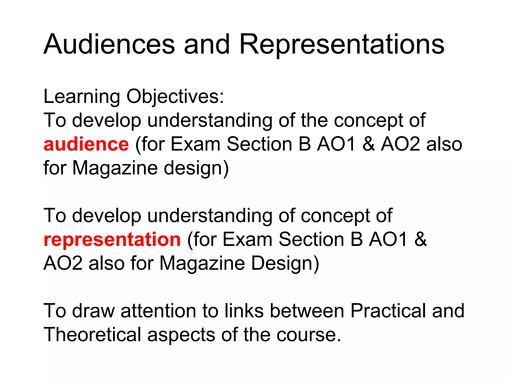Audiences and Representations
Learning Objectives:
To develop understanding of the concept of
audience (for Exam Section B AO1 & AO2 also
for Magazine design)

To develop understanding of concept of
representation (for Exam Section B AO1 &
AO2 also for Magazine Design)

To draw attention to links between Practical and
Theoretical aspects of the course.
 