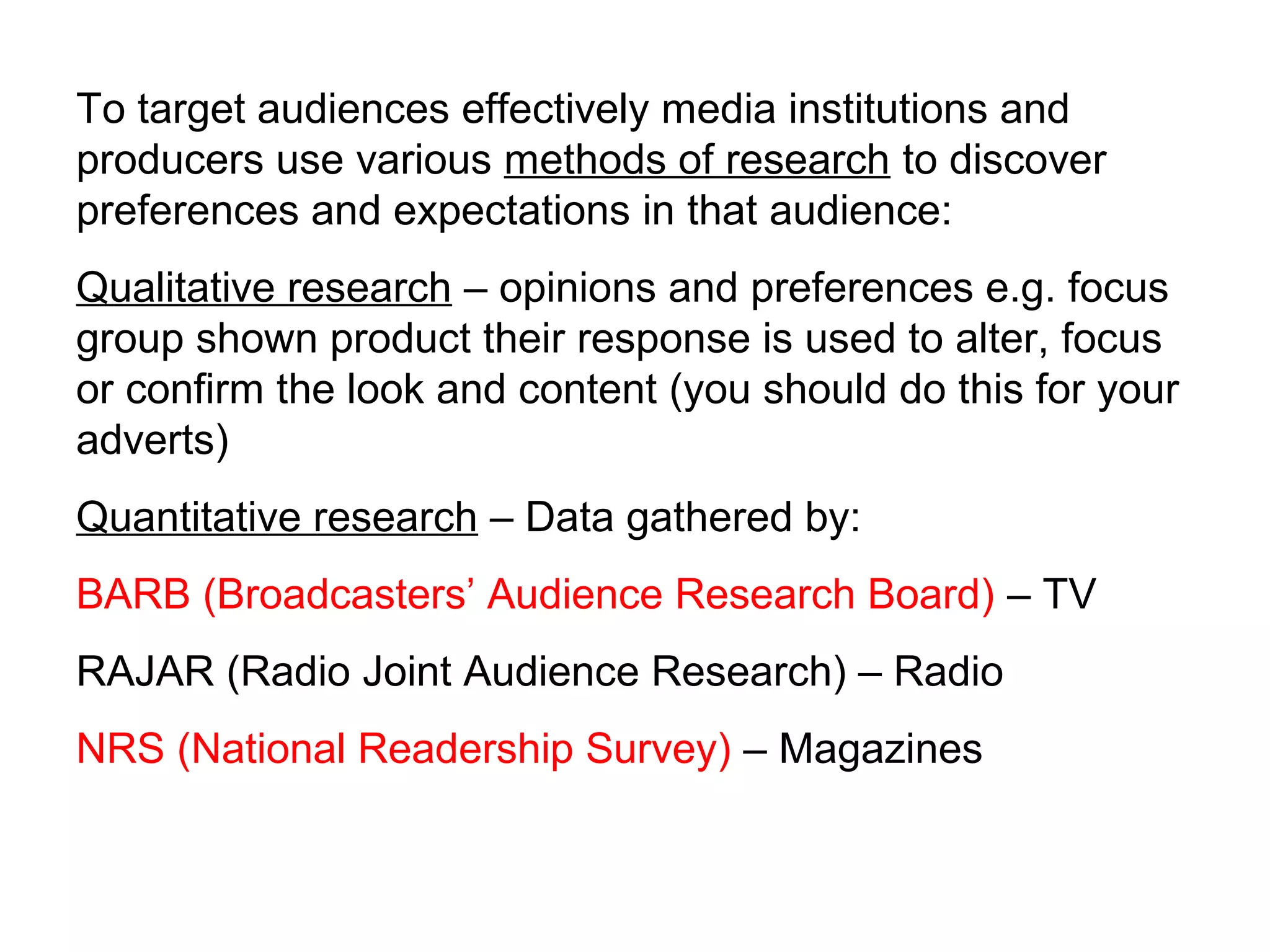 To target audiences effectively media institutions and
producers use various methods of research to discover
preferences and expectations in that audience:
Qualitative research – opinions and preferences e.g. focus
group shown product their response is used to alter, focus
or confirm the look and content (you should do this for your
adverts)
Quantitative research – Data gathered by:
BARB (Broadcasters’ Audience Research Board) – TV
RAJAR (Radio Joint Audience Research) – Radio
NRS (National Readership Survey) – Magazines
 