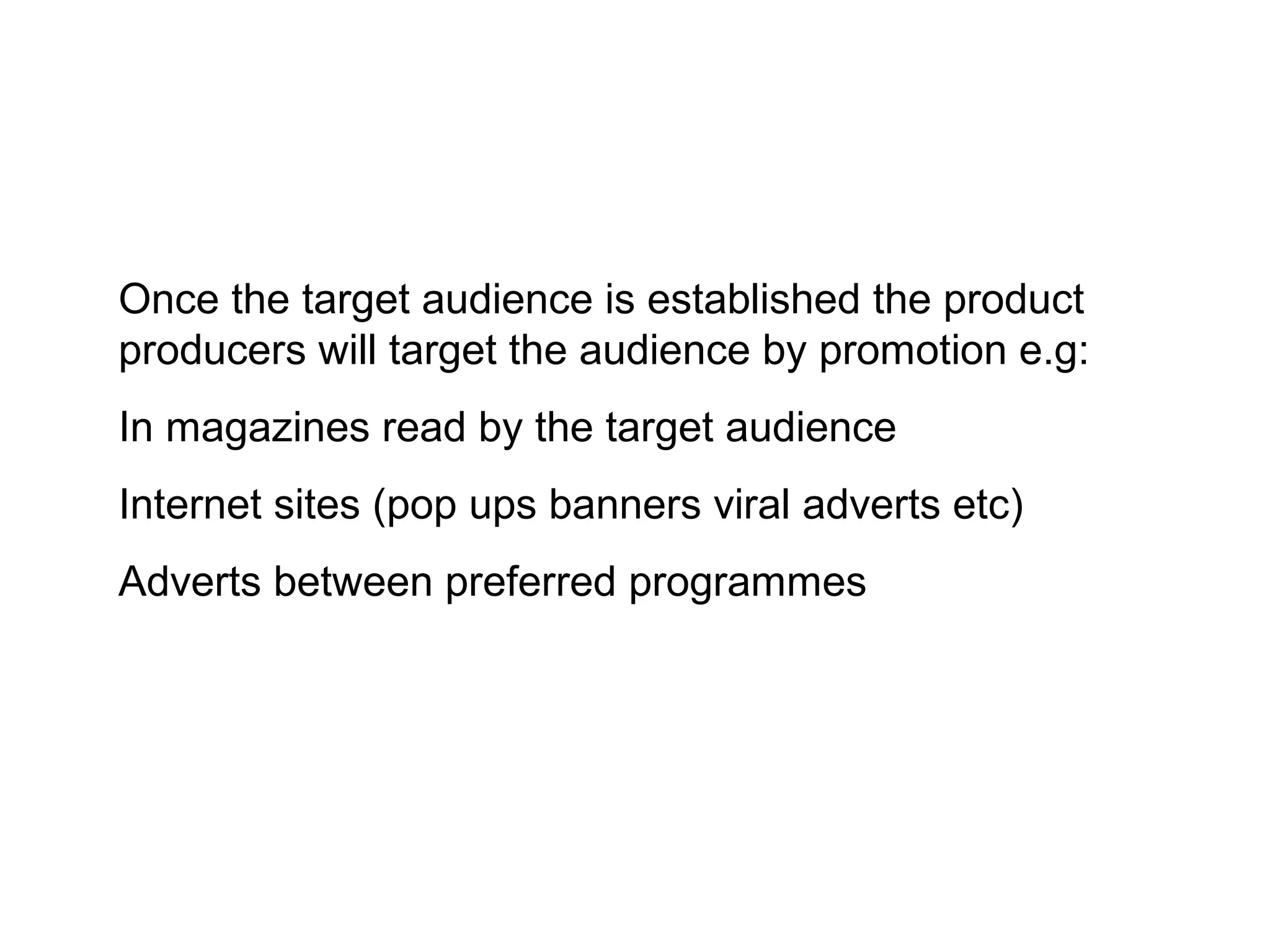 Once the target audience is established the product
producers will target the audience by promotion e.g:
In magazines read by the target audience
Internet sites (pop ups banners viral adverts etc)
Adverts between preferred programmes
 