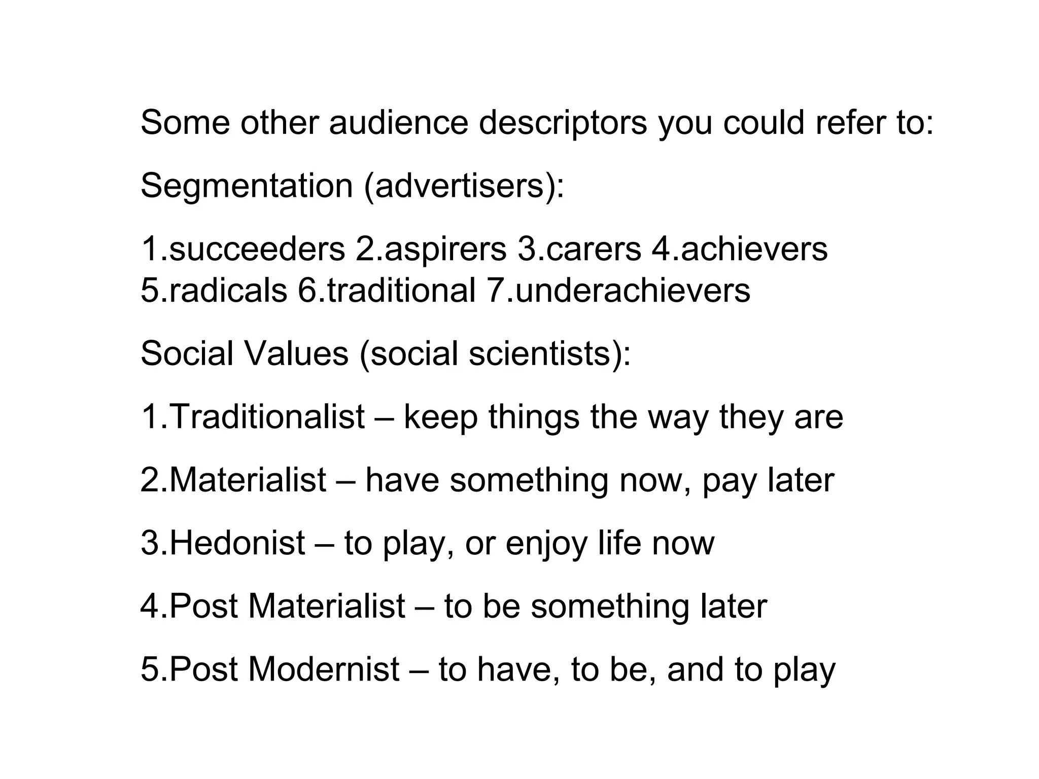 Some other audience descriptors you could refer to:
Segmentation (advertisers):
1.succeeders 2.aspirers 3.carers 4.achievers
5.radicals 6.traditional 7.underachievers
Social Values (social scientists):
1.Traditionalist – keep things the way they are
2.Materialist – have something now, pay later
3.Hedonist – to play, or enjoy life now
4.Post Materialist – to be something later
5.Post Modernist – to have, to be, and to play
 