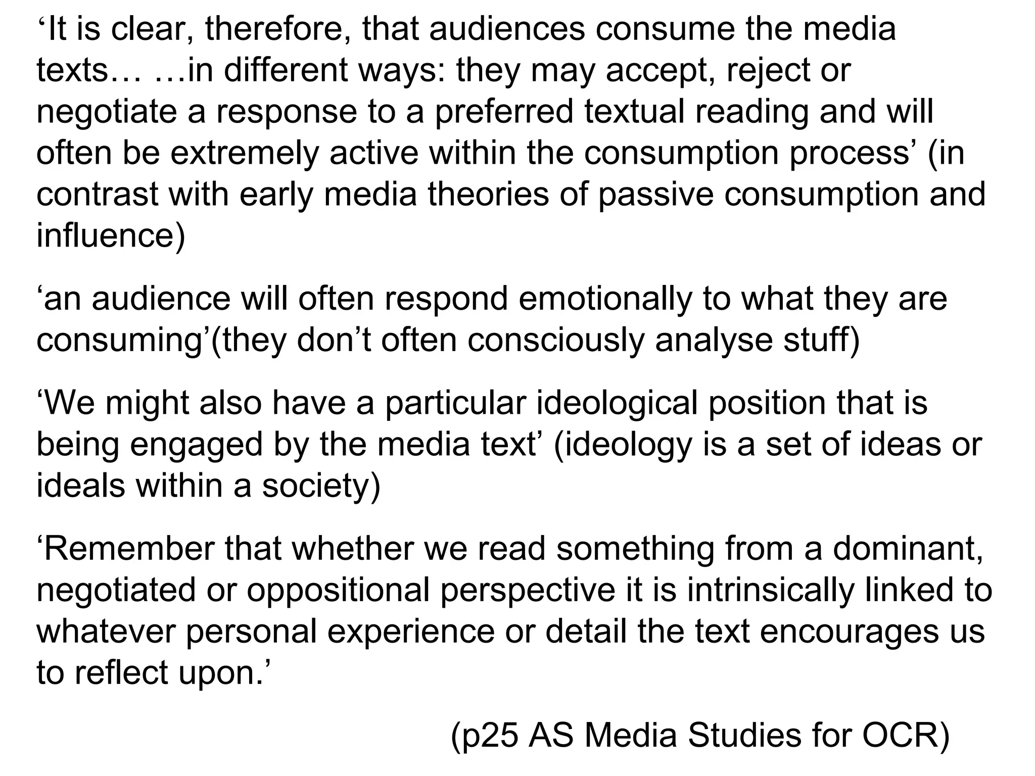 ‘It is clear, therefore, that audiences consume the media
texts… …in different ways: they may accept, reject or
negotiate a response to a preferred textual reading and will
often be extremely active within the consumption process’ (in
contrast with early media theories of passive consumption and
influence)
‘an audience will often respond emotionally to what they are
consuming’(they don’t often consciously analyse stuff)
‘We might also have a particular ideological position that is
being engaged by the media text’ (ideology is a set of ideas or
ideals within a society)
‘Remember that whether we read something from a dominant,
negotiated or oppositional perspective it is intrinsically linked to
whatever personal experience or detail the text encourages us
to reflect upon.’
                             (p25 AS Media Studies for OCR)
 