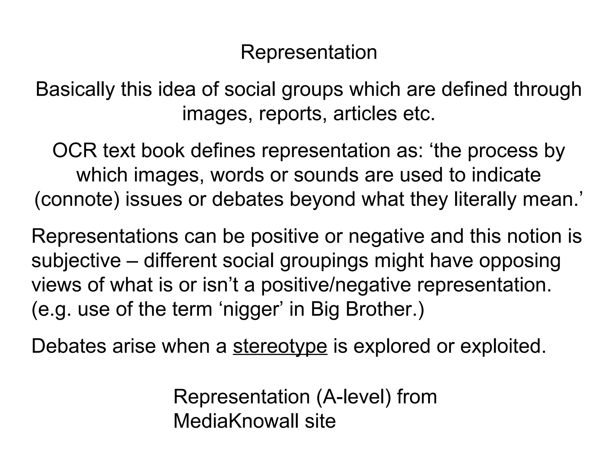 Representation
Basically this idea of social groups which are defined through
                  images, reports, articles etc.
  OCR text book defines representation as: ‘the process by
    which images, words or sounds are used to indicate
(connote) issues or debates beyond what they literally mean.’
Representations can be positive or negative and this notion is
subjective – different social groupings might have opposing
views of what is or isn’t a positive/negative representation.
(e.g. use of the term ‘nigger’ in Big Brother.)
Debates arise when a stereotype is explored or exploited.

               Representation (A-level) from
               MediaKnowall site
 