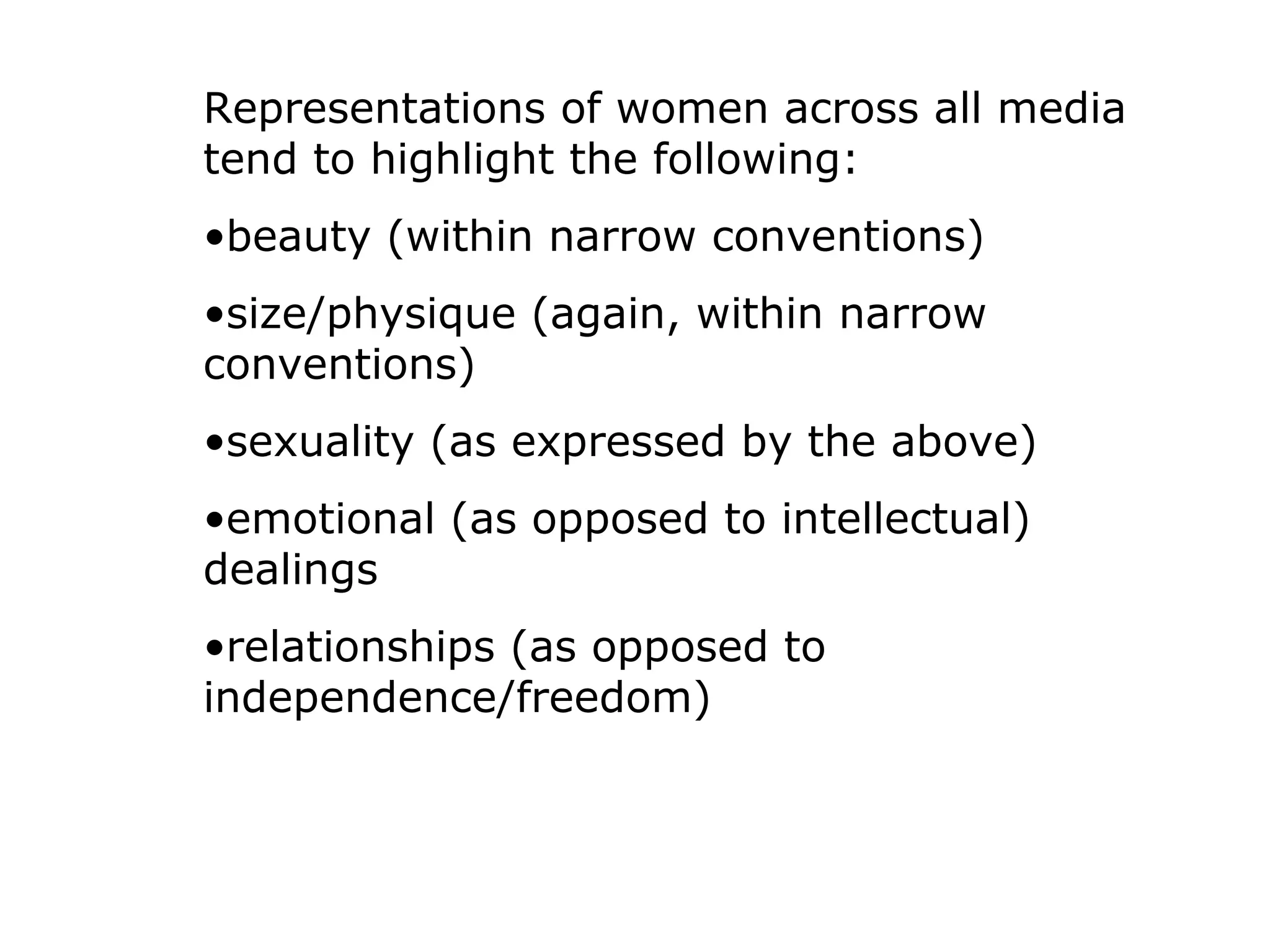 Representations of women across all media
tend to highlight the following:
•beauty (within narrow conventions)
•size/physique (again, within narrow
conventions)
•sexuality (as expressed by the above)
•emotional (as opposed to intellectual)
dealings
•relationships (as opposed to
independence/freedom)
 