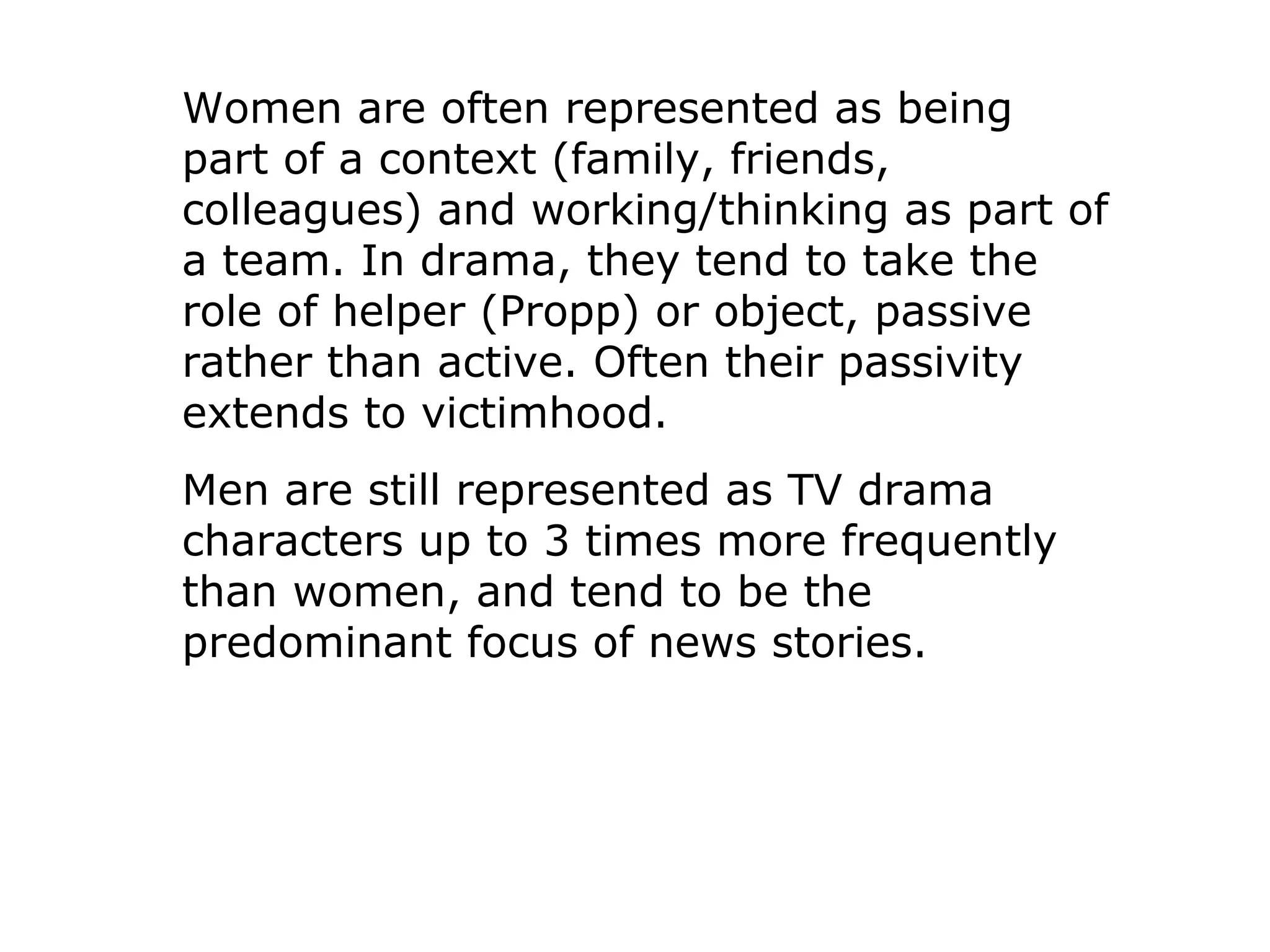Women are often represented as being
part of a context (family, friends,
colleagues) and working/thinking as part of
a team. In drama, they tend to take the
role of helper (Propp) or object, passive
rather than active. Often their passivity
extends to victimhood.
Men are still represented as TV drama
characters up to 3 times more frequently
than women, and tend to be the
predominant focus of news stories.
 