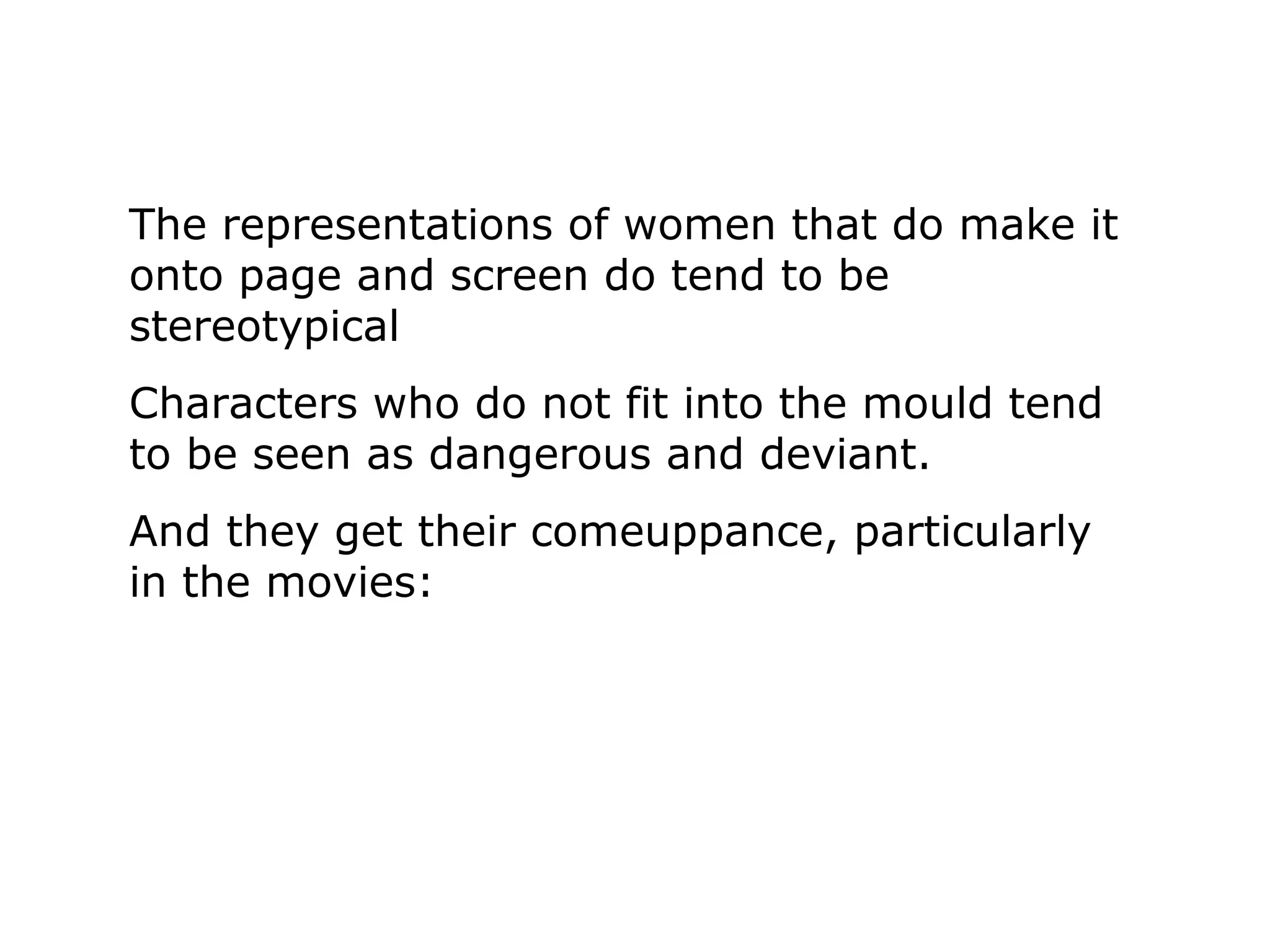 The representations of women that do make it
onto page and screen do tend to be
stereotypical
Characters who do not fit into the mould tend
to be seen as dangerous and deviant.
And they get their comeuppance, particularly
in the movies:
 