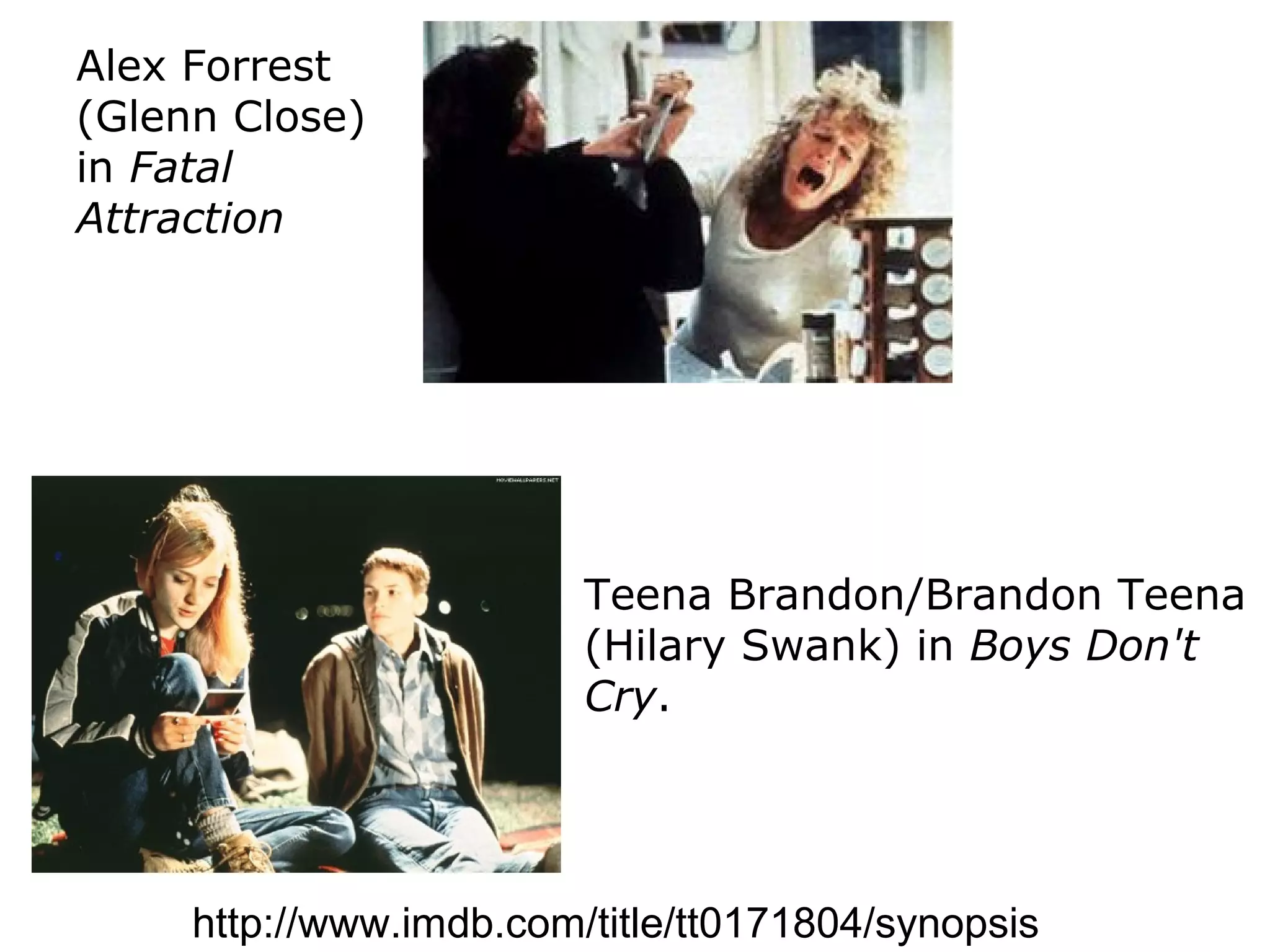Alex Forrest
(Glenn Close)
in Fatal
Attraction




                         Teena Brandon/Brandon Teena
                         (Hilary Swank) in Boys Don't
                         Cry.




     http://www.imdb.com/title/tt0171804/synopsis
 