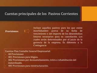 Cuentas principales de los Pasivos Corrientes
Incluye aquellos pasivos para los que existe
incertidumbre acerca de su fecha de
vencimiento o del importe de los desembolsos
futuros necesarios para su cancelación. Los
cuales serán determinados por el juicio de la
gerencia de la empresa. Es diferente a la
Contingencia
Provisiones
Cuentas Plan Contable General Empresarial:
- 48 Provisiones
- 481 Provisiones para litigios.
- 482 Provisiones por desmantelamiento, retiro o rehabilitación del
inmovilizado.
- 483 Provisiones para reestructuración.
 
