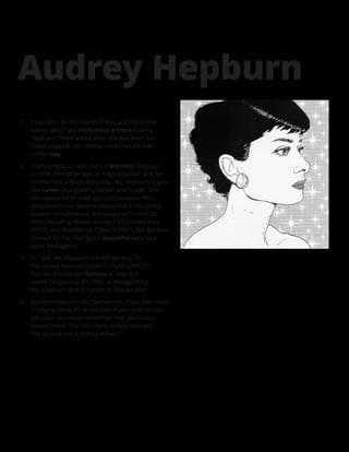 1.	 “I was born on the fourth of May and died three
weeks later,” said Hollywood actress Audrey
Hepburn. Three weeks after she was born, her
heart stopped. Her mother saved her life with
a little slap.
2.	 Audrey Hepburn was born in Brussels, Belgium,
in 1929. Her father was an English banker and her
mother was a Dutch baroness. Ms. Hepburn began
her career as a graceful dancer and model. She
also appeared in small parts in European films.
Hollywood soon became interested in the pretty
actress. In Hollywood, she appeared in over 30
films, including Roman Holiday (1951), Funny Face
(1957), and Breakfast at Tiffany’s (1961). She became
famous for her thin figure, beautiful eyes, and
quick intelligence.
3.	 In 1988, Ms. Hepburn started working for
the United Nations Children’s Fund (UNICEF).
This work made her famous all over the
world. On January 20, 1993, at the age of 63,
Ms. Hepburn died of cancer in Switzerland.
4.	 Audrey Hepburn said, “Remember, if you ever need
a helping hand, it’s at the end of your arm. As you
get older, you must remember that you have a
second hand. The first one is to help yourself.
The second one is to help others.”
Audrey Hepburn
 