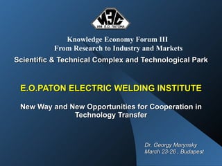 Scientific & Technical Complex and Technological Park   E.O.PATON ELECTRIC WELDING INSTITUTE New Way and New Opportunities for Cooperation in Technology Transfer Knowledge Economy Forum III   From Research to Industry and Markets Dr. Georgy Marynsky March 23-26 , Budapest 