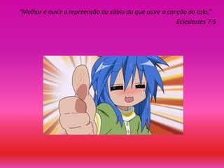 “Melhor é ouvir a repreensão do sábio do que ouvir a canção do tolo.”
Eclesiastes 7:5

 