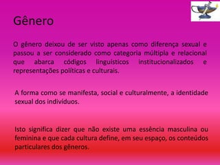 Gênero
O gênero deixou de ser visto apenas como diferença sexual e
passou a ser considerado como categoria múltipla e relacional
que abarca códigos linguísticos institucionalizados e
representações políticas e culturais.
A forma como se manifesta, social e culturalmente, a identidade
sexual dos indivíduos.

Isto significa dizer que não existe uma essência masculina ou
feminina e que cada cultura define, em seu espaço, os conteúdos
particulares dos gêneros.

 