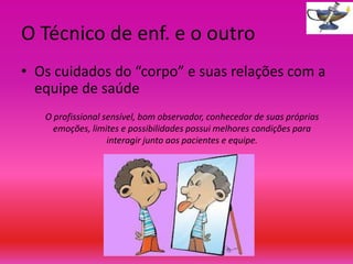 O Técnico de enf. e o outro
• Os cuidados do “corpo” e suas relações com a
equipe de saúde
O profissional sensível, bom observador, conhecedor de suas próprias
emoções, limites e possibilidades possui melhores condições para
interagir junto aos pacientes e equipe.

 
