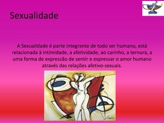 Sexualidade
A Sexualidade é parte integrante de todo ser humano, está
relacionada à intimidade, a afetividade, ao carinho, a ternura, a
uma forma de expressão de sentir e expressar o amor humano
através das relações afetivo-sexuais.

 