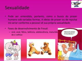 Sexualidade
• Pode ser entendida, portanto, como a busca do prazer
humano sob variadas formas. A ideias de prazer ou de repulsa
irá variar conforme a pessoal vê sua própria sexualidade.
• Fases de desenvolvimento de Freud:
– oral, anal, fálica, latência, adolescência, maturida
de e velhice

 